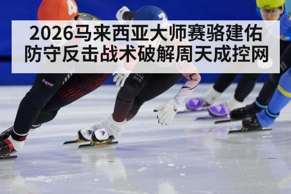 2026马来西亚大师赛骆建佑防守反击战术破解周天成控网