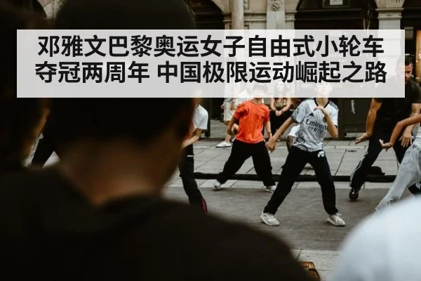 邓雅文巴黎奥运女子自由式小轮车夺冠两周年 中国极限运动崛起之路
