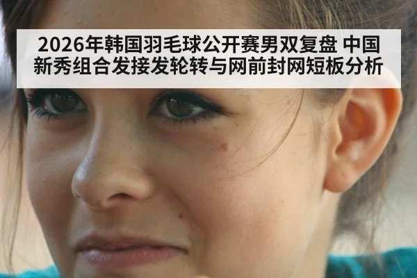 2026年韩国羽毛球公开赛男双复盘 中国新秀组合发接发轮转与网前封网短板分析