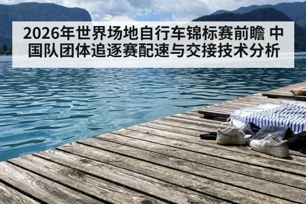 2026年世界场地自行车锦标赛前瞻 中国队团体追逐赛配速与交接技术分析