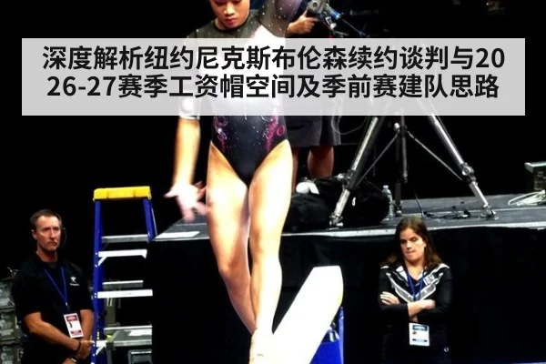 深度解析纽约尼克斯布伦森续约谈判与2026-27赛季工资帽空间及季前赛建队思路