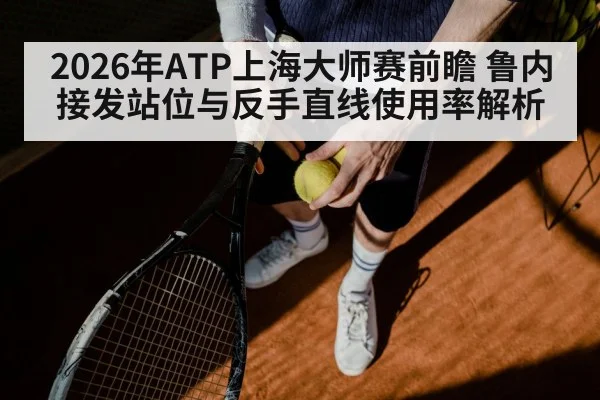 2026年ATP上海大师赛前瞻 鲁内接发站位与反手直线使用率解析
