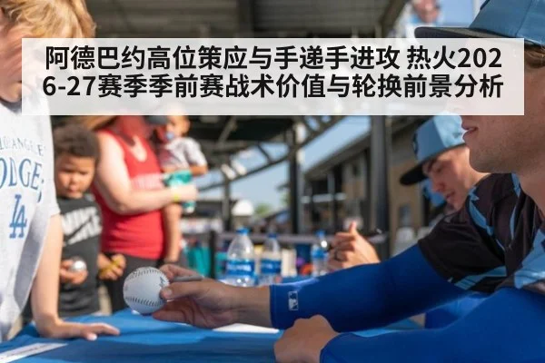 阿德巴约高位策应与手递手进攻 热火2026-27赛季季前赛战术价值与轮换前景分析